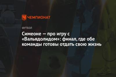 Диего Симеон - Симеоне — про игру с «Вальядолидом»: финал, где обе команды готовы отдать свою жизнь - championat.com - Испания
