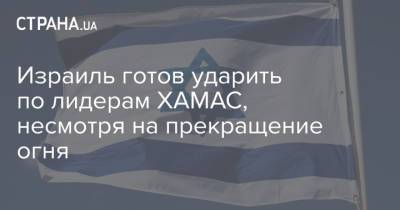 Израиль готов ударить по лидерам ХАМАС, несмотря на прекращение огня - strana.ua - Израиль
