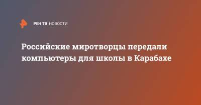 Российские миротворцы передали компьютеры для школы в Карабахе - ren.tv - Россия - Челябинск - Нагорный Карабах