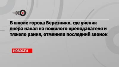 В школе города Березники, где ученик вчера напал на пожилого преподавателя и тяжело ранил, отменили последний звонок - echo.msk.ru - Пермь - Пермский край - Березники
