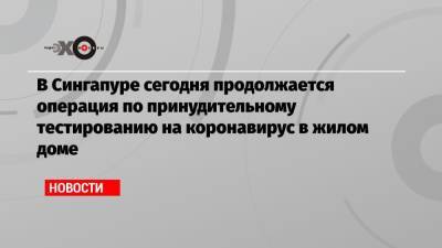 В Сингапуре сегодня продолжается операция по принудительному тестированию на коронавирус в жилом доме - echo.msk.ru - Сингапур - Республика Сингапур