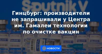 Гинцбург: производители не запрашивали у Центра им. Гамалеи технологии по очистке вакцин - news.mail.ru - Англия