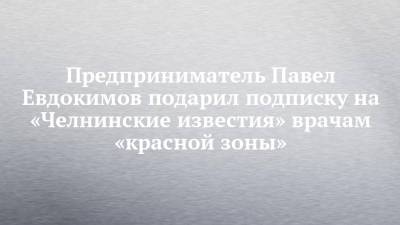 Предприниматель Павел Евдокимов подарил подписку на «Челнинские известия» врачам «красной зоны» - chelny-izvest.ru