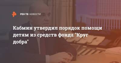 Михаил Мишустин - Кабмин утвердил порядок помощи детям из средств фонда "Круг добра" - ren.tv
