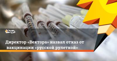 Ринат Максютов - Директор «Вектора» назвал отказ отвакцинации «русской рулеткой» - ridus.ru - Новосибирск