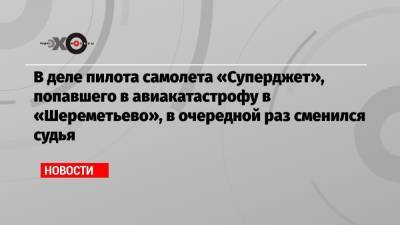 Денис Евдокимов - В деле пилота самолета «Суперджет», попавшего в авиакатастрофу в «Шереметьево», в очередной раз сменился судья - echo.msk.ru - Московская обл.