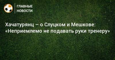Леонид Слуцкий - Виталий Мешков - Ашот Хачатурянц - Хачатурянц – о Слуцком и Мешкове: «Неприемлемо не подавать руки тренеру» - bombardir.ru