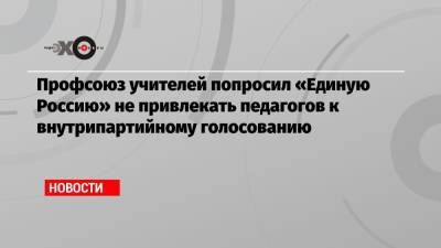 Профсоюз учителей попросил «Единую Россию» не привлекать педагогов к внутрипартийному голосованию - echo.msk.ru