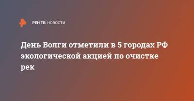 День Волги отметили в 5 городах РФ экологической акцией по очистке рек - ren.tv - Нижегородская обл. - Экология