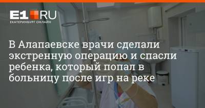 Артем Устюжанин - В Алапаевске врачи сделали экстренную операцию и спасли ребенка, который попал в больницу после игр на реке - e1.ru - Екатеринбург - Алапаевск