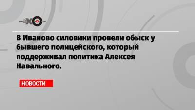 Алексей Навальный - В Иваново силовики провели обыск у бывшего полицейского, который поддерживал политика Алексея Навального. - echo.msk.ru - Иваново
