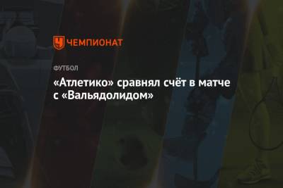 «Атлетико» сравнял счёт в матче с «Вальядолидом» - championat.com