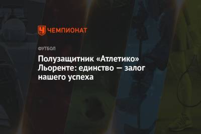 Полузащитник «Атлетико» Льоренте: единство — залог нашего успеха - championat.com - Испания - Мадрид