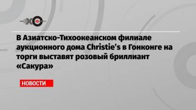 В Азиатско-Тихоокеанском филиале аукционного дома Christie’s в Гонконге на торги выставят розовый бриллиант «Сакура» - echo.msk.ru - Гонконг - Гонконг