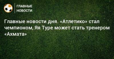 Герд Мюллер - Главные новости дня. «Атлетико» стал чемпионом, Яя Туре может стать тренером «Ахмата» - bombardir.ru - Австрия - Испания