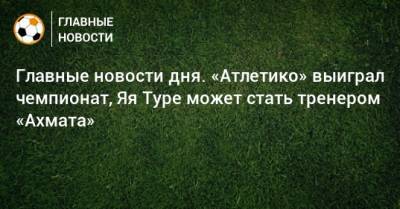 Герд Мюллер - Главные новости дня. «Атлетико» выиграл чемпионат, Яя Туре может стать тренером «Ахмата» - bombardir.ru - Австрия - Испания