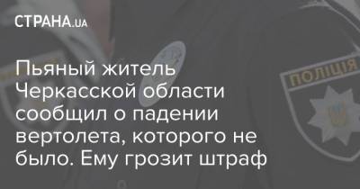 Пьяный житель Черкасской области сообщил о падении вертолета, которого не было. Ему грозит штраф - strana.ua - Киев - Харьков - Черкасская обл.