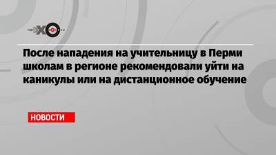 После нападения на учительницу в Перми школам в регионе рекомендовали уйти на каникулы или на дистанционное обучение - echo.msk.ru - Пермь - Пермский край