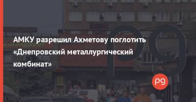 Ринат Ахметов - АМКУ разрешил Ахметову поглотить «Днепровский металлургический комбинат» - thepage.ua - Метинвест