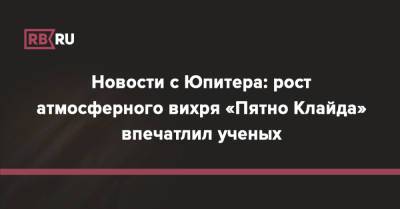 Новости с Юпитера: рост атмосферного вихря «Пятно Клайда» впечатлил ученых - rb.ru