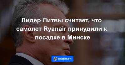 Гитанас Науседа - Роман Протасевич - Лидер Литвы считает, что самолет Ryanair принудили к посадке в Минске - news.mail.ru - Литва - Вильнюс - Минск