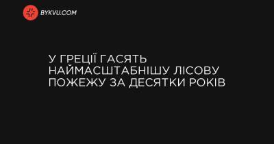 У Греції гасять наймасштабнішу лісову пожежу за десятки років - bykvu.com - Украина - Греция