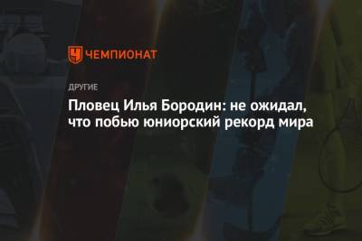 Пловец Илья Бородин: не ожидал, что побью юниорский рекорд мира - championat.com - Будапешт