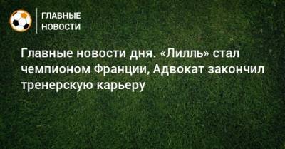 Главные новости дня. «Лилль» стал чемпионом Франции, Адвокат закончил тренерскую карьеру - bombardir.ru