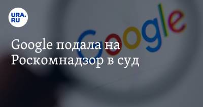 Google подала на Роскомнадзор в суд - ura.news - Москва