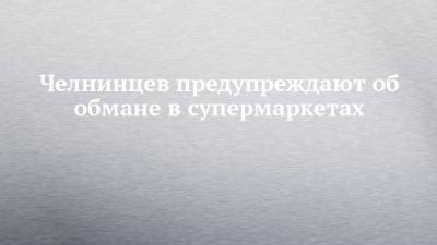 Челнинцев предупреждают об обмане в супермаркетах - chelny-izvest.ru