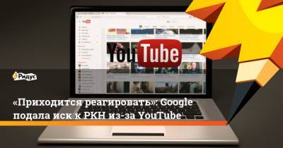 «Приходится реагировать»: Google подала иск кРКН из-за YouTube - ridus.ru - Москва