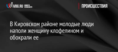 В Кировском районе молодые люди наполи женщину клофелином и обокрали ее - ivbg.ru - Россия - Ленинградская обл. - р-н Кировский