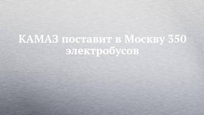 КАМАЗ поставит в Москву 350 электробусов - chelny-izvest.ru - Москва - Камаз