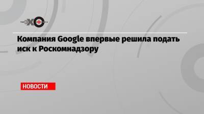 Компания Google впервые решила подать иск к Роскомнадзору - echo.msk.ru - Twitter