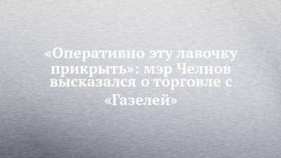 Наиль Магдеев - «Оперативно эту лавочку прикрыть»: мэр Челнов высказался о торговле с «Газелей» - chelny-izvest.ru