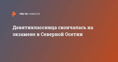 Девятиклассница скончалась на экзамене в Северной Осетии - ren.tv - респ. Алания