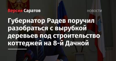 Валерий Радаев - Губернатор Радев поручил разобраться с вырубкой деревьев под строительство коттеджей на 8-й Дачной - nversia.ru - район Ленинский