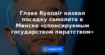 Глава Ryanair назвал посадку самолета в Минске «спонсируемым государством пиратством» - news.mail.ru - Минск - Ирландия
