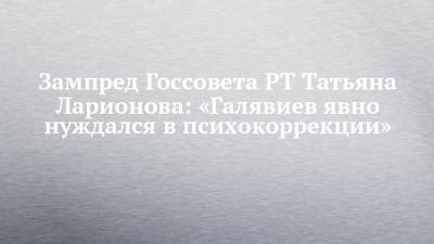 Зампред Госсовета РТ Татьяна Ларионова: «Галявиев явно нуждался в психокоррекции» - chelny-izvest.ru - респ. Татарстан