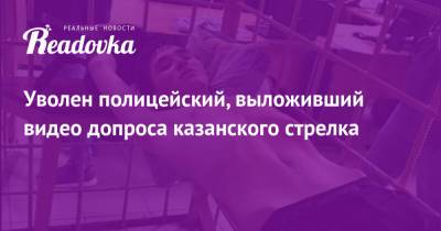 Ильназ Галявиев - Уволен полицейский, выложивший видео допроса казанского стрелка - readovka.news - Казань