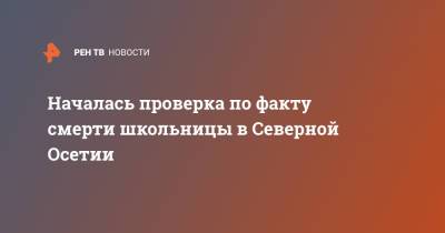 Началась проверка по факту смерти школьницы в Северной Осетии - ren.tv - респ. Алтай - респ. Алания