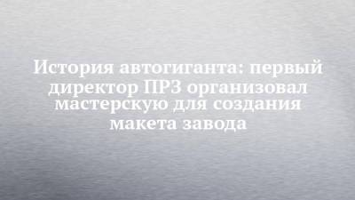 История автогиганта: первый директор ПРЗ организовал мастерскую для создания макета завода - chelny-izvest.ru - Набережные Челны
