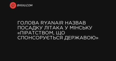 Голова Ryanair назвав посадку літака у Мінську «піратством, що спонсорується державою» - bykvu.com - Reuters
