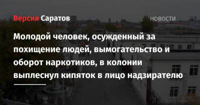 Молодой человек, осужденный за похищение людей, вымогательство и оборот наркотиков, в колонии выплеснул кипяток в лицо надзирателю - nversia.ru - Саратовская обл. - Саратов