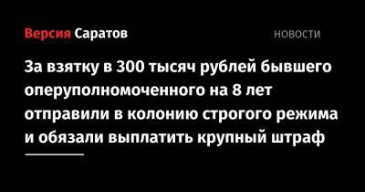За взятку в 300 тысяч рублей бывшего оперуполномоченного на 8 лет отправили в колонию строгого режима и обязали выплатить крупный штраф - nversia.ru - Саратовская обл. - Саратов