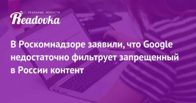 В Роскомнадзоре заявили, что Google недостаточно фильтрует запрещенный в России контент - readovka.ru