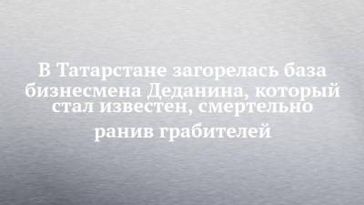 В Татарстане загорелась база бизнесмена Деданина, который стал известен, смертельно ранив грабителей - chelny-izvest.ru - респ. Татарстан