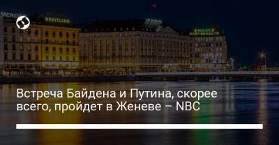 Владимир Путин - Джо Байден - Встреча Байдена и Путина, скорее всего, пройдет в Женеве – NBC - liga.net - Украина - Швейцария - Женева
