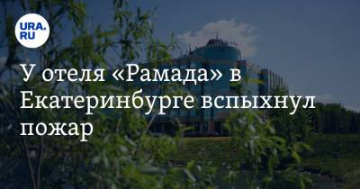 У отеля «Рамада» в Екатеринбурге вспыхнул пожар. Видео - ura.news - Екатеринбург - Свердловская обл.