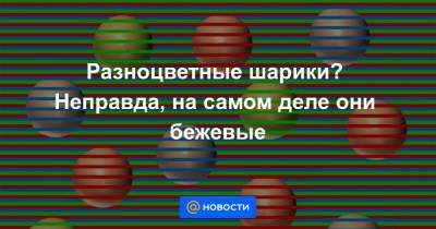 Разноцветные шарики? Неправда, на самом деле они бежевые - news.mail.ru